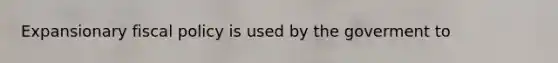 Expansionary fiscal policy is used by the goverment to