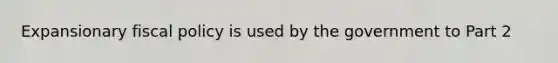 Expansionary fiscal policy is used by the government to Part 2