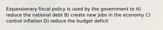 Expansionary fiscal policy is used by the government to A) reduce the national debt B) create new jobs in the economy C) control inflation D) reduce the budget deficit