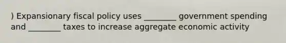 ) Expansionary fiscal policy uses ________ government spending and ________ taxes to increase aggregate economic activity