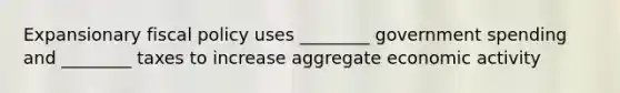 Expansionary fiscal policy uses ________ government spending and ________ taxes to increase aggregate economic activity