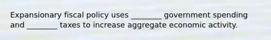 Expansionary fiscal policy uses ________ government spending and ________ taxes to increase aggregate economic activity.