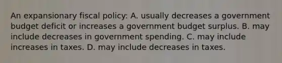 An expansionary fiscal policy: A. usually decreases a government budget deficit or increases a government budget surplus. B. may include decreases in government spending. C. may include increases in taxes. D. may include decreases in taxes.