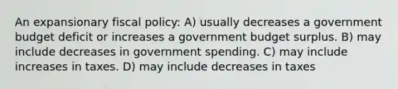 An expansionary fiscal policy: A) usually decreases a government budget deficit or increases a government budget surplus. B) may include decreases in government spending. C) may include increases in taxes. D) may include decreases in taxes