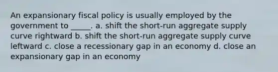 An expansionary fiscal policy is usually employed by the government to _____. a. shift the short-run aggregate supply curve rightward b. shift the short-run aggregate supply curve leftward c. close a recessionary gap in an economy d. close an expansionary gap in an economy