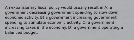 An expansionary fiscal policy would usually result in A) a government decreasing government spending to slow down economic activity. B) a government increasing government spending to stimulate economic activity. C) a government increasing taxes in the economy. D) a government operating a balanced budget.