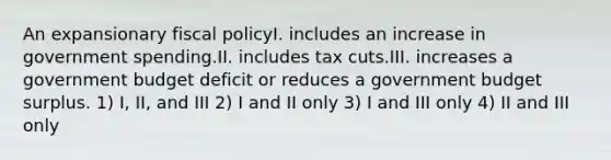 An expansionary fiscal policyI. includes an increase in government spending.II. includes tax cuts.III. increases a government budget deficit or reduces a government budget surplus. 1) I, II, and III 2) I and II only 3) I and III only 4) II and III only