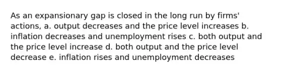 As an expansionary gap is closed in the long run by firms' actions, a. output decreases and the price level increases b. inflation decreases and unemployment rises c. both output and the price level increase d. both output and the price level decrease e. inflation rises and unemployment decreases