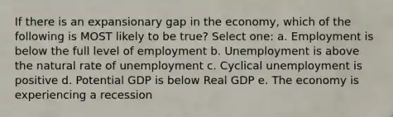 If there is an expansionary gap in the economy, which of the following is MOST likely to be true? Select one: a. Employment is below the full level of employment b. Unemployment is above the natural rate of unemployment c. Cyclical unemployment is positive d. Potential GDP is below Real GDP e. The economy is experiencing a recession