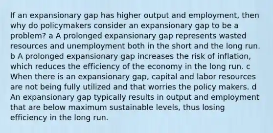 If an expansionary gap has higher output and employment, then why do policymakers consider an expansionary gap to be a problem? a A prolonged expansionary gap represents wasted resources and unemployment both in the short and the long run. b A prolonged expansionary gap increases the risk of inflation, which reduces the efficiency of the economy in the long run. c When there is an expansionary gap, capital and labor resources are not being fully utilized and that worries the policy makers. d An expansionary gap typically results in output and employment that are below maximum sustainable levels, thus losing efficiency in the long run.