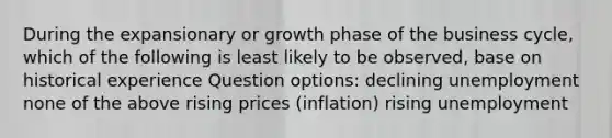 During the expansionary or growth phase of the business cycle, which of the following is least likely to be observed, base on historical experience Question options: declining unemployment none of the above rising prices (inflation) rising unemployment