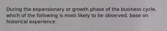 During the expansionary or growth phase of the business cycle, which of the following is most likely to be observed, base on historical experience