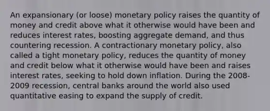 An expansionary (or loose) monetary policy raises the quantity of money and credit above what it otherwise would have been and reduces interest rates, boosting aggregate demand, and thus countering recession. A contractionary monetary policy, also called a tight monetary policy, reduces the quantity of money and credit below what it otherwise would have been and raises interest rates, seeking to hold down inflation. During the 2008-2009 recession, central banks around the world also used quantitative easing to expand the supply of credit.