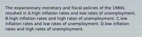 The expansionary monetary and fiscal policies of the 1960s resulted in A.high inflation rates and low rates of unemployment. B.high inflation rates and high rates of unemployment. C.low inflation rates and low rates of unemployment. D.low inflation rates and high rates of unemployment.