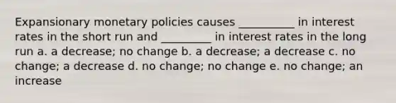 Expansionary monetary policies causes __________ in interest rates in the short run and _________ in interest rates in the long run a. a decrease; no change b. a decrease; a decrease c. no change; a decrease d. no change; no change e. no change; an increase