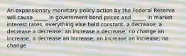 An expansionary monetary policy action by the Federal Reserve will cause _____ in government bond prices and _____ in market interest rates, everything else held constant. a decrease; a decrease a decrease; an increase a decrease; no change an increase; a decrease an increase; an increase an increase; no change