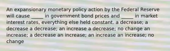 An expansionary monetary policy action by the Federal Reserve will cause _____ in government bond prices and _____ in market interest rates, everything else held constant. a decrease; a decrease a decrease; an increase a decrease; no change an increase; a decrease an increase; an increase an increase; no change