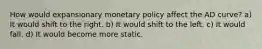 How would expansionary monetary policy affect the AD​ curve? a) It would shift to the right. b) It would shift to the left. c) It would fall. d) It would become more static.