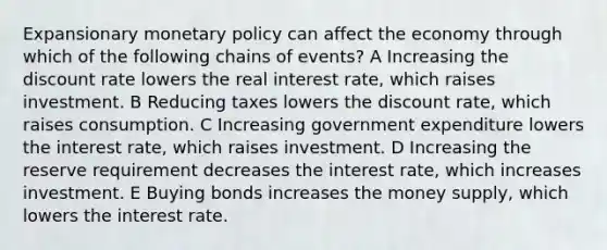 Expansionary monetary policy can affect the economy through which of the following chains of events? A Increasing the discount rate lowers the real interest rate, which raises investment. B Reducing taxes lowers the discount rate, which raises consumption. C Increasing government expenditure lowers the interest rate, which raises investment. D Increasing the reserve requirement decreases the interest rate, which increases investment. E Buying bonds increases the money supply, which lowers the interest rate.