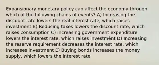 Expansionary monetary policy can affect the economy through which of the following chains of events? A) Increasing the discount rate lowers the real interest rate, which raises investment B) Reducing taxes lowers the discount rate, which raises consumption C) Increasing government expenditure lowers the interest rate, which raises investmènt D) Increasing the reserve requirement decreases the interest rate, which increases investment E) Buying bonds increases the money supply, which lowers the interest rate