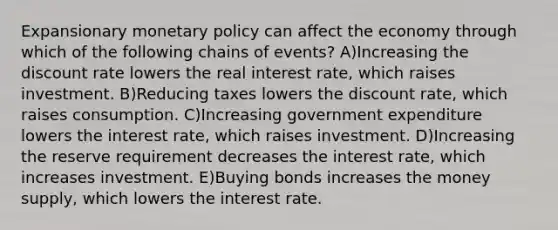 Expansionary monetary policy can affect the economy through which of the following chains of events? A)Increasing the discount rate lowers the real interest rate, which raises investment. B)Reducing taxes lowers the discount rate, which raises consumption. C)Increasing government expenditure lowers the interest rate, which raises investment. D)Increasing the reserve requirement decreases the interest rate, which increases investment. E)Buying bonds increases the money supply, which lowers the interest rate.