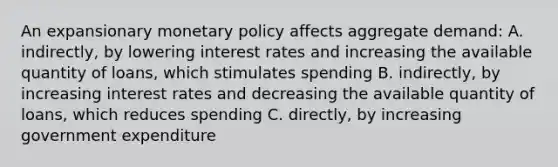 An expansionary monetary policy affects aggregate demand: A. indirectly, by lowering interest rates and increasing the available quantity of loans, which stimulates spending B. indirectly, by increasing interest rates and decreasing the available quantity of loans, which reduces spending C. directly, by increasing government expenditure