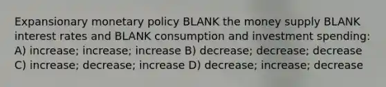 Expansionary <a href='https://www.questionai.com/knowledge/kEE0G7Llsx-monetary-policy' class='anchor-knowledge'>monetary policy</a> BLANK the money supply BLANK interest rates and BLANK consumption and investment spending: A) increase; increase; increase B) decrease; decrease; decrease C) increase; decrease; increase D) decrease; increase; decrease