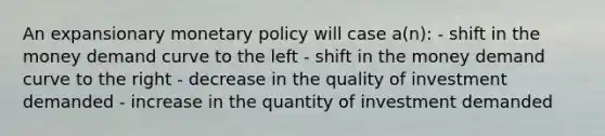 An expansionary <a href='https://www.questionai.com/knowledge/kEE0G7Llsx-monetary-policy' class='anchor-knowledge'>monetary policy</a> will case a(n): - shift in the money demand curve to the left - shift in the money demand curve to the right - decrease in the quality of investment demanded - increase in the quantity of investment demanded