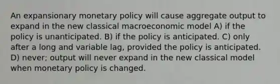 An expansionary monetary policy will cause aggregate output to expand in the new classical macroeconomic model A) if the policy is unanticipated. B) if the policy is anticipated. C) only after a long and variable lag, provided the policy is anticipated. D) never; output will never expand in the new classical model when monetary policy is changed.