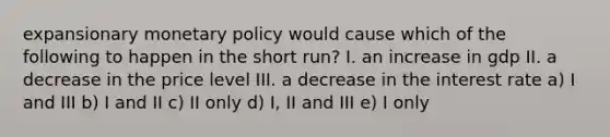 expansionary monetary policy would cause which of the following to happen in the short run? I. an increase in gdp II. a decrease in the price level III. a decrease in the interest rate a) I and III b) I and II c) II only d) I, II and III e) I only