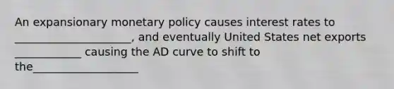 An expansionary monetary policy causes interest rates to _____________________, and eventually United States net exports ____________ causing the AD curve to shift to the___________________