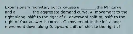 Expansionary monetary policy causes a​ ________ the MP curve and a​ ________ the aggregate demand curve. A. movement to the right​ along; shift to the right of B. downward shift​ of; shift to the right of Your answer is correct. C. movement to the left​ along; movement down along D. upward shift​ of; shift to the right of