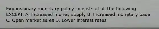 Expansionary <a href='https://www.questionai.com/knowledge/kEE0G7Llsx-monetary-policy' class='anchor-knowledge'>monetary policy</a> consists of all the following EXCEPT: A. Increased money supply B. Increased monetary base C. Open market sales D. Lower interest rates