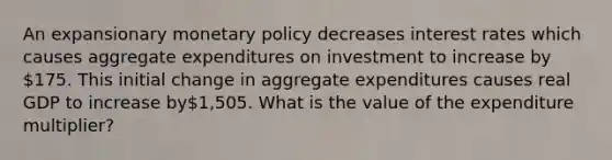 An expansionary monetary policy decreases interest rates which causes aggregate expenditures on investment to increase by 175. This initial change in aggregate expenditures causes real GDP to increase by1,505. What is the value of the expenditure multiplier?