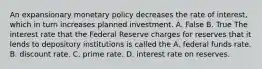 An expansionary monetary policy decreases the rate of​ interest, which in turn increases planned investment. A. False B. True The interest rate that the Federal Reserve charges for reserves that it lends to depository institutions is called the A. federal funds rate. B. discount rate. C. prime rate. D. interest rate on reserves.