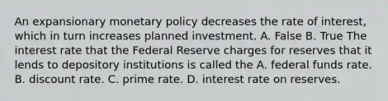 An expansionary <a href='https://www.questionai.com/knowledge/kEE0G7Llsx-monetary-policy' class='anchor-knowledge'>monetary policy</a> decreases the rate of​ interest, which in turn increases planned investment. A. False B. True The interest rate that the Federal Reserve charges for reserves that it lends to depository institutions is called the A. federal funds rate. B. discount rate. C. prime rate. D. interest rate on reserves.