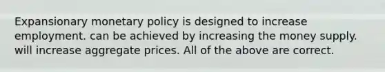 Expansionary monetary policy is designed to increase employment. can be achieved by increasing the money supply. will increase aggregate prices. All of the above are correct.