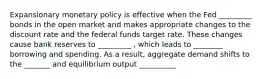 Expansionary monetary policy is effective when the Fed _________ bonds in the open market and makes appropriate changes to the discount rate and the federal funds target rate. These changes cause bank reserves to _________ , which leads to ________ borrowing and spending. As a result, aggregate demand shifts to the _______ and equilibrium output __________