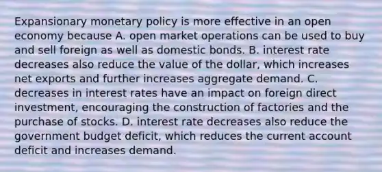 Expansionary monetary policy is more effective in an open economy because A. open market operations can be used to buy and sell foreign as well as domestic bonds. B. interest rate decreases also reduce the value of the​ dollar, which increases net exports and further increases aggregate demand. C. decreases in interest rates have an impact on foreign direct​ investment, encouraging the construction of factories and the purchase of stocks. D. interest rate decreases also reduce the government budget​ deficit, which reduces the current account deficit and increases demand.