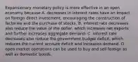 Expansionary monetary policy is more effective in an open economy because A. decreases in interest rates have an impact on foreign direct​ investment, encouraging the construction of factories and the purchase of stocks. B. interest rate decreases also reduce the value of the​ dollar, which increases net exports and further increases aggregate demand. C. interest rate decreases also reduce the government budget​ deficit, which reduces the current account deficit and increases demand. D. open market operations can be used to buy and sell foreign as well as domestic bonds.