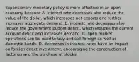 Expansionary monetary policy is more effective in an open economy because A. interest rate decreases also reduce the value of the​ dollar, which increases net exports and further increases aggregate demand. B. interest rate decreases also reduce the government budget​ deficit, which reduces the current account deficit and increases demand. C. open market operations can be used to buy and sell foreign as well as domestic bonds. D. decreases in interest rates have an impact on foreign direct​ investment, encouraging the construction of factories and the purchase of stocks.