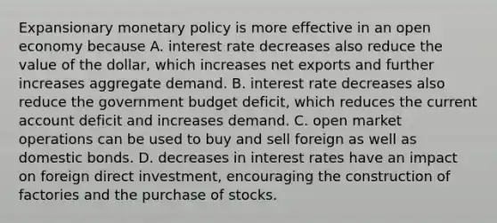 Expansionary monetary policy is more effective in an open economy because A. interest rate decreases also reduce the value of the​ dollar, which increases net exports and further increases aggregate demand. B. interest rate decreases also reduce the government budget​ deficit, which reduces the current account deficit and increases demand. C. open market operations can be used to buy and sell foreign as well as domestic bonds. D. decreases in interest rates have an impact on foreign direct​ investment, encouraging the construction of factories and the purchase of stocks.