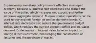 Expansionary monetary policy is more effective in an open economy because A. interest rate decreases also reduce the value of the​ dollar, which increases net exports and further increases aggregate demand. B. open market operations can be used to buy and sell foreign as well as domestic bonds. C. interest rate decreases also reduce the government budget​ deficit, which reduces the current account deficit and increases demand. D. decreases in interest rates have an impact on foreign direct​ investment, encouraging the construction of factories and the purchase of stocks.