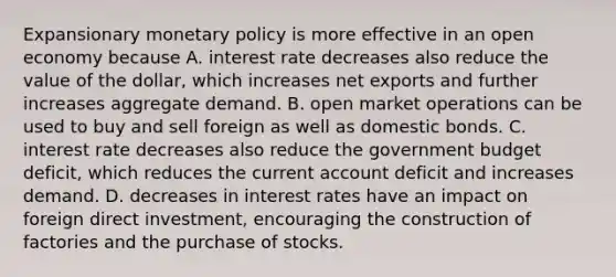 Expansionary monetary policy is more effective in an open economy because A. interest rate decreases also reduce the value of the​ dollar, which increases net exports and further increases aggregate demand. B. open market operations can be used to buy and sell foreign as well as domestic bonds. C. interest rate decreases also reduce the government budget​ deficit, which reduces the current account deficit and increases demand. D. decreases in interest rates have an impact on foreign direct​ investment, encouraging the construction of factories and the purchase of stocks.