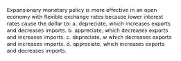 Expansionary monetary policy is more effective in an open economy with flexible exchange rates because lower interest rates cause the dollar to: a. ​depreciate, which increases exports and decreases imports. b. appreciate, which decreases exports and increases imports. c. depreciate, w which decreases exports and increases imports. d. ​appreciate, which increases exports and decreases imports.