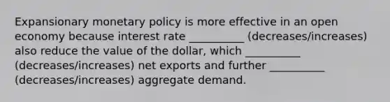 Expansionary monetary policy is more effective in an open economy because interest rate __________ (decreases/increases) also reduce the value of the​ dollar, which __________ (decreases/increases) net exports and further __________ (decreases/increases) aggregate demand.