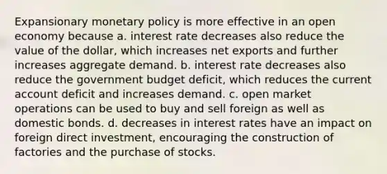 Expansionary monetary policy is more effective in an open economy because a. interest rate decreases also reduce the value of the​ dollar, which increases net exports and further increases aggregate demand. b. interest rate decreases also reduce the government budget​ deficit, which reduces the current account deficit and increases demand. c. open market operations can be used to buy and sell foreign as well as domestic bonds. d. decreases in interest rates have an impact on foreign direct​ investment, encouraging the construction of factories and the purchase of stocks.