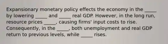 Expansionary <a href='https://www.questionai.com/knowledge/kEE0G7Llsx-monetary-policy' class='anchor-knowledge'>monetary policy</a> effects the economy in the _____ by lowering _____ and _____ real GDP. However, in the long run, resource prices _____, causing firms' input costs to rise. Consequently, in the _____, both unemployment and real GDP return to previous levels, while _____ rises.