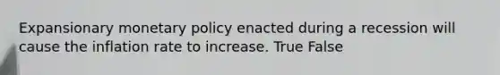 Expansionary monetary policy enacted during a recession will cause the inflation rate to increase. True False