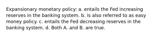 Expansionary monetary policy: a. entails the Fed increasing reserves in the banking system. b. is also referred to as easy money policy. c. entails the Fed decreasing reserves in the banking system. d. Both A. and B. are true.